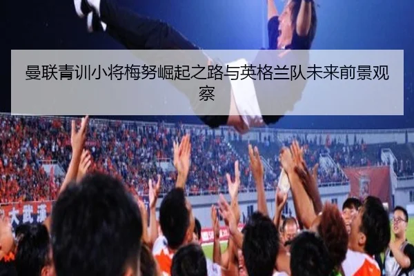 曼联青训小将梅努崛起之路与英格兰队未来前景观察
